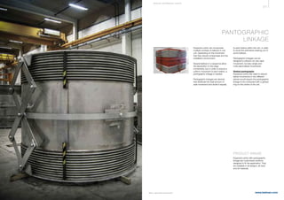 377
www.belman.comB022016-1 – Subject to alterations and eventual misprints
PANTOGRAPHIC
LINKAGE
Expansion joints can incorporate
multiple numbers of bellows in one
unit, depending on the movement
that they should compensate and the
installation environment.
Several bellows in a sequence allow
the absorption of very large
movements, but in order to ensure a
uniform movement of each bellow, a
pantographic linkage is needed.
Pantographic linkages are devices
that distribute the total amount of
axial movement and divide it equally
to each bellow within the unit, in order
to avoid the premature wearing out of
some bellows.
Pantographic linkages can be
designed to absorb not only axial
movement, but also single and
multi-plane lateral movements.
Gimbal pantographs
Expansion joints that need to absorb
lateral movements in two different
planes would require the pantographic
linkage to be connected with a gimbal
ring on the centre of the unit.
PRODUCT RANGE
Expansion joints with pantographic
linkage are customised solutions
designed to ﬁt the application. They
are available in all designs, all sizes
and all materials.
S P E CI A L E XPA NS I ON JOI NTS
 