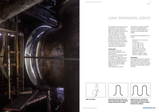 385
www.belman.com
W
R
R
30°
Q/2
W
R
R
30°
Q/2
W
R
R
30°
Q/2
B022016-1 – Subject to alterations and eventual misprints
LENS EXPANSION JOINTS
Lens expansion joints are the custom
requirements in cases where the
application requires a single layer
bellow. If the material thickness of the
single layer bellow is more than
4 mm, the supply of a normally
manufactured bellow is no longer
possible. In this case, a lens expan-
sion joint is the optimum solution.
Normally issues concerning material
thickness are solved by the supply of
a multilayer bellow but in some
cases, this is not accepted by the
customer and/or the application.
Construction
Lens expansion joints are
constructed as illustrated on the
drawings below.
As it is shown, lens expansion joints
are supplied either as a half
convolution, a complete convolution
or as a bellow. According to the
customer's requirements, these are
either delivered already welded
together or they can be welded
together on-site.
Lens expansion joints can be
constructed in all types of stainless
steel and in material thickness
1,5-8 mm. Other dimensions and
materials can be discussed upon
request.
The construction parameters are as
follows:
l	 Radius (R): 15, 20, 30, 50, 60
	 and 80 mm
	 1,5 mm: Max. R =15
	 2+3 mm: Max. R =30
	 4+5 mm: Max. R =60
	 6+8 mm: Max. R = 80
l	 Diameter: up to DN 2500
	 Larger dimensions can be
	 discussed on request
l	 Design according to: EJMA,
	 EN 14917, ASME or AD2000
Advantages
Lens expansion joints are preferred in
all industries that uses pressurised
equipment and heat exchangers and
where the higher pressure and higher
temperature require greater material
thickness.
Half convolution Convolution from two half convo-
lutions welded together. The black
triangle illustrates the welding
Bellow from two convolutions
welded together from four half
convolutions. The black triangles
illustrate the weldings
S P E CI A L E XPA NS I ON JOI NTS
 