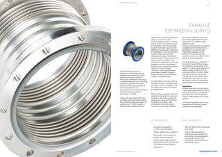 35
www.belman.comB022016-1 – Subject to alterations and eventual misprints
THE E XPA NS I ON JOI NT
EXHAUST
EXPANSION JOINTS
Exhaust expansion joints are
designed to absorb heat induced
expansion and contraction of pipe
systems and exhaust systems.
Belman has developed a wide range
of exhaust expansion joints, which are
designed to give high movement
absorption with low spring rates for
best overall performance.
The typical pressure rating for exhaust
expansion joints, temperature
depending is 1.0 BarG.
These units are available with many
end fitting options including welding
ends, flanges (welded and loose). For
smaller sizes, it is often possible to
slide the bellows tangent over the
l	 Gas-tight and resistant to
	 corrosion and temperature
l	 Absorb vibrations and oscillations
l	 Light weight, reducing loads on 		
	 hangers and pipe supports
l	 Very low spring rates, and high 		
	 flexible performance reduces loads
	 on hangers and pipe supports
l	 Economical
l	 High flow velocity often requires an
	 inner sleeve
l	 Exhaust bellows exposed to 		
	 vibration should be designed to 		
	 ensure that the natural frequency 		
	 and any harmonics do not 		
	 coincide with the frequencies of 		
	 the exhaust system
ADVANTAGES REQUIREMENTS
exhaust pipe and secure using band
clamps or worm-drive clips.
Exhaust expansion joints can absorb
axial and lateral movements alone or
in combination, and it is usually the
required movement capacity which
determines the selected configuration.
A single bellow is normally selected to
accept mainly axial movement
although some lateral movement is
usually possible. Where the amount of
axial movement is outside of the
capacity of a single bellows, a double
expansion joint may be necessary.
When the unit is required to accept a
significant amount of lateral
movement, including applications
where axial movement is applied
simultaneously, a double bellows is
usually the preferred option.
A double bellows unit has a interme-
diate pipe between the bellows and
sometimes this is an integral part of
the bellows tube reducing the need
for welded joints.
Belman exhaust expansion joints are
designed to be as light as practically
possible to give minimum loads on
hangers and pipe supports. Further,
the bellows technology, often
incorporates multi layers, giving
maximum movement and flexibility
(for minimum deflection forces and
good fatigue properties) with good
performance in conditions where
vibration prevails.
Exhaust expansion joints are generally
unrestrained so the pressure force
(generated by the bellows when
pressurised), together with the
deflection forces resulting from
movement, must be contained by the
system fix points and guides.
At high temperatures or where the
flow velocity is high, Belman always
recommends an inner sleeve in the
bellows. The inner sleeve protects the
bellows against abrasion from any
particulate matter in the flow medium
and helps to smooth the gas flow
over the convolutions which helps in
the reduction of turbulence. It can
also help to reduce the temperature
of the bellows in the expansion joint.
Application
Exhaust expansion joints are used in
a wide range of applications including
gas turbine exhausts, power units,
generator sets, marine propulsion
systems, OEM engines and auxiliary
systems.
Customised expansion joints can be
designed and built for any specific
requirement and application.
 
