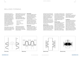 402 403
www.belman.comwww.belman.com B022016-1 – Subject to alterations and eventual misprintsB022016-1 – Subject to alterations and eventual misprints
TE CHNI CA L I NFOR MATI ON
Punch forming
Punch forming or expansion forming
is done on an expanding mandrel.
The cylinder is positioned over an
expanding mandrel, which punches
each individual convolution by
drawing material from the top and
bottom of the cylinder.
As the top and bottom of the cylinder
is supported by the machine, any
thinning of the material is eliminated.
After the punch process, the corru-
gated cylinder is rolled in a series of
bronze wheels in order to optimise the
uniformity of each convolution.
Rolled forming
Rolled forming is a mechanical
forming method, which is mainly used
for bellows with either very large or
very small diameters. The cylinder is
positioned in a machine where a shaft
with wheels inside and outside the
cylinder forms the convolutions while
the cylinder is rotating over the shaft.
During the forming process the wheels
on each shaft are constantly
repositioned. The bellows cylinder is
longitudinal shortened while each
individual convolution is made in the
forming operation.
The forming method is ideal for large
size bellows as there is no limit to the
cylinder size. The bellows machine can
even be delivered to the site, removing
the problem of the transportation of
oversized bellows.
Hydraulic forming
With hydraulic forming, the cylinder is
placed in a hydraulic bellows machine
and perfectly sealed by two end plates.
The outside of the cylinder is clamped
with dies equal to the required number
of bellows convolutions. Each die
internally has the same geometry as
one convolution. The bellow is formed
by pumping liquid under high pressure
into the cylinder and the cylinder slowly
expands into each die. All the convolu-
tions are formed simultaneously
without overstretching of the material.
This gives a quick and economic way
to form bellows, which is particularly
beneficial on larger production
quantities.
Elastomer forming
The cylinder is placed over a mandrel,
with a compressible rubber ball,
hydraulic force compresses then the
rubber ball, which expands inside the
cylinder. The cylinder expands then
externally into an external die with and
internal u-shape. After one convolution
has been expanded out by the rubber
ball, the rubber compression is
released again, the cylinder shifts its
position and the process is repeated
until the required number of
convolutions is made.
With this process, it is possible to form
cylinder diameters as small as DN15,
where the cylindrical diameters are
limited by mandrel and die sizes.
The difference
Some rolled convolution styles have a
slightly reduced inner bore, which can
be a disadvantage in systems with
high flow volume or flow velocity.
As this can result in a higher back
pressure on smaller diameter bellows
sizes while it has minimal impact on
larger size bellows. The majority of our
bellows have a strait internal bore,
which has a low impact on internal
flow and offers more options regarding
different inner sleeves and connections.
Flanges and welding ends are mounted
equally on both convolution styles.
The bellow element is the most
crucial part of an expansion joint as it
allows movement flexibility while
containing the pressure and media.
Belman manufactures bellows in
uncompromising quality. The manu-
facturing process is performed by
highly skilled and qualified personal in
accordance with internationally
recognised quality standards.
The manufacturing starts with a
single-ply or multi-ply metallic
cylinder. The cylinder(s) is primarily
made from stainless steel sheets in
various thicknesses from 0.2 – 6.0
mm, but can be made from any
quality material.
Multi-ply bellows are several metallic
cylinders made from sheets, which
are precisely cut and rolled into tubes.
Each tube is then welded to a closed
cylinder and each cylinder is
telescoped together, to form one multi
walled cylinder. The finished cylinder
goes then through a unique forming
process depending on the
convolutions geometry.
Belman produces bellows using
state-of-the-art technology, using the
following different forming methods:
l	 Punch forming (expansion)
l	 Rolled forming
l	 Hydraulic forming
l	 Elastomer forming (rubber 		
	 expansion)
All Belman forming machines are
CNC controlled (Computerised
Numerical Control), which ensures
totally uniformity. Each method has
specific advantages or disadvantages
in different situations.
BELLOWS FORMING
Punch forming Rolled forming Hydraulic forming Elastomer forming
 