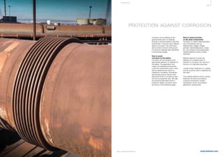 429
www.belman.comB022016-1 – Subject to alterations and eventual misprints
Corrosion can be defined as the
gradual destruction of materials
through a chemical reaction with their
environment. There are many different
types of corrosion, the most impor-
tant corrosion forms for ferrous and
non-ferrous materials were described
in the previous pages.
How to avoid
corrosion on the bellow
Corrosion can be avoided by the
appropriate selection of materials for
the bellow. The application, the
media, the operating environment,
customer requirements and/or other
factors determine the choice of
material for the bellow. Sometimes
demanding projects require other
alternative kinds of corrosion protec-
tion for the expansion joint. We offer
the following alternative kinds of
protection against corrosion which
are shown in the following pages.
How to avoid corrosion
on the steel components
Corrosion on carbon steel expansion
joint components such as
welding ends, flanges, hinges,
gimbals, intermediate pipes, covers
etc. are avoided via the appropriate
material selection and/or surface
treatment.
Material selection involves the
selection of a material which is
resistant to corrosion; this may be in
the form of a high alloy steel type.
Usually surface treatment is a coating
such as a primer which is specified by
the client.
This material selection and/or surface
treatment are done according to
customer requirement, project
specification and/or according to
application requirements.
PROTECTION AGAINST CORROSION
COR R OS I ON
 