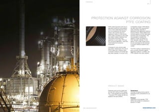 431
www.belman.comB022016-1 – Subject to alterations and eventual misprints
PROTECTION AGAINST CORROSION
PTFE COATING
PTFE-coated expansion joints are an
alternative solution for those applica-
tions in which steel expansion joints
are not considered as the optimal
choice. This could be due to an
aggressive medium or other factors
which make it necessary to use a high
alloy bellow material, resulting in the
total solution becoming more
expensive. In such cases, PTFE can
be a very good alternative – both from
a technical and an economic
perspective.
Compared to most common steel
and rubber material types, the cost of
PTFE is rather low. However, when
compared to titanium and similar high
alloy steel materials, it is proven to be
considerably cheaper. PTFE bellows
are often used in the chemical and
paper industries, especially in
applications with aggressive mediums
such as chlorine. These mediums are
corrosive against common steel types
and even most of nickel alloys. The
only possibility is therefore the
selection of high cost titanium or
other high alloy materials. For this
reason, PTFE is often chosen due to
its cost advantage and also because
of its good resistance against many
medias.
The PTFE coating is characterised by
good corrosion protection against
aggressive mediums. In addition, the
PTFE material is also wear resistant.
COR R OS I ON
Expansion joints can be coated with
an inner 550-1500 μm PTFE coating
and – if the intended use requires this
– the same PTFE coating can also be
applied to the seal surfaces.
Temperature
This type of coating can be used for
applications with a temperature of up
to 150°C.
Pressure
Depending on the diameter, PTFE
bellows are suitable for a pressure in
excess of 13 barG.
PRODUCT RANGE
 