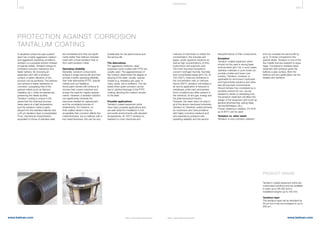 432 433
www.belman.comwww.belman.com B022016-1 – Subject to alterations and eventual misprintsB022016-1 – Subject to alterations and eventual misprints
PROTECTION AGAINST CORROSION
TANTALUM COATING
In situations where the pipe system/
plant has a highly aggressive medium
and aggressive operating conditions,
tantalum is a possible solution instead
of special metals. Tantalum brings an
increased corrosion resistance and
faster delivery. By choosing an
expansion joint with a tantalum
surface, a better utilisation of the
product can be achieved. The bellows
can achieve a higher resistance to
corrosion, surpassing that of the
special metals (such as titanium,
Hastelloy etc.), while simultaneously
preserving the steels ductility.
Tantalum coating is unique in the
sense that the chemical process
takes place at a high temperature,
and the tantalum metal is partly
alloyed into the stainless bellows and
a 50 µm tantalum layer is precipitated.
Thus, mechanical characteristics
equivalent to those of stainless steel
are maintained and they are signifi-
cantly better than bellows manufac-
tured with a loose tantalum liner or
from solid tantalum metal.
Operating reliability
Generally, tantalum components
achieve a longer service life and thus
provide a better operating reliability
than their alternatives (PTFE, special
metals such as Hastelloy).
Some plant owners still continue to
choose their current solutions and
accept the need for regular replace-
ments. However, a tantalum solution
can significantly minimise the
resources needed for replacement
and the uncertainty/worries of
breakdowns. For instance, on
thick-walled valves it may be
acceptable that corrosion affects the
metal thickness, but on bellows with a
low metal thickness, this can be very
COR R OS I ON
problematic for the performance and
the service life.
The alternatives
For aggressive mediums, steel
expansion joints coated with PTFE are
usually used. The aggressiveness of
the medium determines the degree of
alloying of the steel. Usually, special
metals (e.g. Hastelloy) are used. In
many cases, this is sufficient. The risk
arises when quiet corrosion occurs
due to attrition/damage of the PTFE
coating, allowing the medium access
to the steel.
Possible applications
Tantalum coated expansion joints
have many possible applications and
are well-suited for installation in hot
and acidic environments with elevated
temperatures. At 150°C tantalum is
resistant to most chemicals and
mixtures of chemicals no matter the
concentration; this includes wet
gases, acidic aqueous solutions as
well as high concentrations of nitric,
hydrochloric and sulphuric acid.
The most important exceptions
concern hydrogen fluoride, fluorides
and concentrated bases (pH13). At
150–250°C, there are limitations in
the concentration ratio or mixtures.
Above 300°C, tantalum will oxidize in
air and its application is reduced to
metalfuses under inert atmosphere.
Such conditions are often present in
the chemical, oil and gas, energy and
the pharmaceutical industry.
However, the need does not exist in
all of the above mentioned industries.
Tantalum is, therefore, suited primarily
for customers who have problems
with highly corrosive mediums and
who experience problems with
operating reliability and the service
life/performance of their components.
Exception
Tantalum coated expansion joints
should not be used in strong basic
environments (pH13); in such cases,
stainless materials or pure nickel can
provide a better and lower cost
solution. Tantalum, however, is
applicable for ammonium hydroxide
and hypochlorite solutions and other
less strong basic environments.
Should tantalum be considered as a
possible solution for you, we are
pleased to assist on assessing how
the tantalum treatment will affect the
design of the expansion joint (such as
general dimensioning, spring rates,
service life/fatigue, etc.).
If basic cleaning is needed, 2% KOH
up to 60°C can be used.
Tantalum vs. other steels
Tantalum is very corrosion resistant
and can increase the service life by
up to 10 times compared to the
special steels. Tantalum is one of the
few metals that are resistant to aqua
regia. Compared to stainless steel,
treatment with tantalum gives the
bellows a grey surface. Both the
bellows and any guide pipes can be
treated with tantalum.
Tantalum coated expansion joints are
customised solutions and are available
in sizes up to DN 350 and in
installation lengths up to 700 mm.
Tantalum layer
The tantalum layer will as standard be
50 µm but it can be increased to up to
200 µm.
PRODUCT RANGE
 