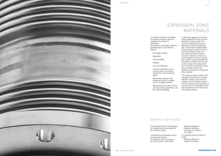 51
www.belman.comB022016-1 – Subject to alterations and eventual misprints
MATE R I A LS
Our selected material combinations
for standard expansion joints are
suitable for the majority of
applications.
The selection of the bellow material is
generally based on the following
aspects:
l	 Formability (Ductility)
l	 Weld ability
l	 Thermal stability
l	 Strength
l	 Corrosion resistance
l	 Corrosion properties such as 		
	 process media, surrounding 		
	 environment, internal cleaning 		
	agents
l	 Mechanical properties: high 		
	 temperature service, cryogenic 		
	 service, operating stresses
l	 Manufacturing properties: forming 	
	 and cold working capabilities, cost	
	 and material availability.
EXPANSION JOINT
MATERIALS
In particularly aggressive conditions,
special materials with high corrosion
resistance should be used. The
corrosion resistance should be at
least equal to that of the adjoining
pipe. The demand for highly flexible
expansion joints focuses on the use
of multi-ply bellows, where very
thin-walled convolutions prevent
corrosion. Whenever in doubt, it is
recommended to choose a material
with a higher corrosion resistance for
the bellows, at least for the inner ply.
In many cases, nickel-based alloys
like Inconel 600, Inconel 625, Incoloy
825 are suitable. Belman has
significant experience in working with
these materials.
The resistance tables provided in this
catalogue can be helpful in material
selection. However, the choice of a
suitable corrosion resistant material
should be based on the experience of
the user, who is most familiar with the
particular features of the system and
the operating medium.
The expansion joints in this catalogue
are supplied with documentation as
per customer request.
The following documentation can be
provided upon request:
For expansion joints according to 		
EN 14917 and EN 13445 (PED):
MATERIAL CERTIFICATES
l	 Material certificates 3.1
l	 Inspection certificate
l	 Certificate of conformity
l	 CE marking
For expansion joints according to 		
EJMA:
l	 Material certificate 3.1
l	 Inspection certificate
 