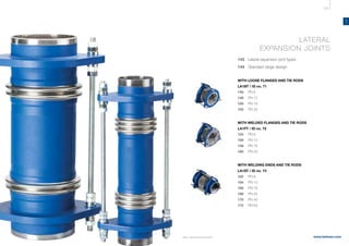 139
www.belman.com
LA
B022016-1 – Subject to alterations and eventual misprints
LATERAL
EXPANSION JOINTS
142 Lateral expansion joint types
144		 Standard range design
	
WITH LOOSE FLANGES AND TIE RODS
LA1BT / ID no. 71
146	 	 PN 6
148	 	 PN 10
150	 	 PN 16
152	 	 PN 25
	
WITH WELDED FLANGES AND TIE RODS
LA1FT / ID no. 72
154	 	 PN 6
156	 	 PN 10
158	 	 PN 16
160	 	 PN 25
	WITH WELDING ENDS AND TIE RODS
LA1ST / ID no. 73
162	 	 PN 6
164	 	 PN 10
166	 	 PN 16
168	 	 PN 25
170	 	 PN 40
172	 	 PN 63
 