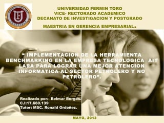 UNIVERSIDAD FERMIN TORO
VICE- RECTORADO ACADEMICO
DECANATO DE INVESTIGACION Y POSTGRADO
MAESTRIA EN GERENCIA EMPRESARIAL.
Realizado por: Belmar Burgos.
C.I:17.660.139
Tutor: MSC. Ronald Ordoñez.
“ IMPLEMENTACION DE LA HERRAMIENTA
BENCHMARKING EN LA EMPRESA TECNOLOGICA AIT
LARA PARA LOGRAR UNA MEJOR ATENCION
INFORMATICA AL SECTOR PETROLERO Y NO
PETROLERO”.
MAYO, 2013
 