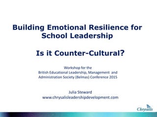 Building Emotional Resilience for
School Leadership
Is it Counter-Cultural?
Julia Steward
www.chrysalisleadershipdevelopment.com
Workshop for the
British Educational Leadership, Management and
Administration Society (Belmas) Conference 2015
 