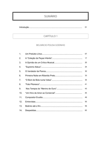 SUMÁRIO


Introdução...............................................................................................   01




                                        CAPÍTULO 1


                            BELMÁCIO POUSA GODINHO



1.        Um Prelúdio Lírico........................................................................        07

2.        A “Coleção de Peças Infantis”......................................................               17

3.        A Opinião de um Crítico Musical..................................................                 20

4.        “Supremo Adeus”.........................................................................          24

5.        O Vendedor de Pianos.................................................................             30

6.        Primeira Noite em Ribeirão Preto.................................................                 33

7.        “O Bom de Bola numa Valsa”.......................................................                 35

8.        “Fato Pitoresco”............................................................................      41

9.         Nos Tempos do “Menino de Ouro”..............................................                     43

10.       “Um Hino de Amor ao Comercial”................................................                    45

11.       Compositor Erudito.......................................................................         49

12.       Entrevistas....................................................................................   55

13.       Boêmio até o fim...........................................................................       59

14.       Despedidas...................................................................................     62
 