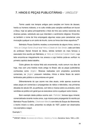 7. HINOS E PEÇAS PUBLICITÁRIAS - “JINGLES”



            Termo usado nos tempos antigos para canções em honra de deuses,
 heróis ou homens notáveis, e no culto cristão para canções estróficas em louvor
 a Deus, hoje se aplica principalmente o título de hino aos cantos nacionais dos
 diversos países, sobretudo aos que intervêem o sentimento religioso. Encontra-
 se também o nome de hino empregado algumas vezes para caracterizar uma
 invocação qualquer a um canto de triunfo, como os hinos dos times esportivos.88

            Belmácio Pousa Godinho recebeu a encomenda de alguns hinos, como o
 “Hino ao Colégio Santa Úrsula” e o “Hino à Cidade de São Simão”, este com letra
 do professor Daniel Amaral de Abreu, letrista também do mais famoso e
 executado hino escrito por Belmácio, o “Hino ao Comercial Futebol Clube”, cuja
 letra encontra-se integralmente nos anexos e cuja história pode-se verificar no
 primeiro capítulo deste trabalho.

            Outro gênero de música feita sob encomenda, muito comum nos dias de
 hoje, mas com uma história muito antiga no Brasil, são as peças publicitárias
 conhecidas como “jingles”. Músicas realizadas com propósitos puramente
 comerciais, os “jingles” possuem melodias, ritmos e letras fáceis de serem
 lembrados pelo público e consumidores em geral.

            Diferentemente do que ocorre nos dias atuais, onde apenas ouvem-se
 estas peças em comercias e propagandas de rádios e televisões, nas primeiras
 décadas do século XX, as partituras, com letra e música sobre os produtos, eram
 vendidas ao público em geral que as executava como a qualquer outra música.

            Bom exemplo desta prática ocorria com “Palmital”, famosa água mineral,
 comercializada durante muitos anos, cuja música para propaganda foi escrita por
 Belmácio Pousa Godinho. Charleston-Marcha com letra do Duque de Abramonte,
 o trecho inicial e a letra, presentes na edição de 1927, podem ser observados
 nos exemplos a seguir.

Exemplo 1:

88
     BRENET, Michel. Diccionario de la Música – Histórico y Técnico. Barcelona: Iberia, 1962. p. 252.


                                                                                                    89
 