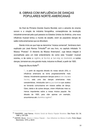 8. OBRAS COM INFLUÊNCIA DE DANÇAS
              POPULARES NORTE-AMERICANAS



          Ao final da Primeira Grande Guerra Mundial, com o advento do cinema
 sonoro e a criação da indústria fonográfica, conseqüências da revolução
 industrial-comercial pela qual passava os Estados Unidos da América, uma nova
 influência musical tomou o mundo de assalto, eram as populares danças de
 salão norte-americanas que se difundiam.

          Dando início ao que hoje se denomina “música comercial”, fenômeno bem
 explicado por José Ramos Tinhorão89 em seu livro, no capítulo intitulado “A
 Música “Produto”: O Advento da Música Americana”, cuja leitura integral é
 aconselhada para um total entendimento de como esta “invasão” musical
 ocorreu, e de como o ragtime, o fox-trot, o two-step, o charleston, e outras
 danças, tornaram-se uma grande moda, inclusive no Brasil, a partir de 1920.

          Segundo Bruno Kiefer90:

                 “... a partir da segunda década do nosso século (XX), a
                 influência americana se torna progressivamente mais
                 intensa. Inicialmente aparecem danças como o one-step e o
                 fox-trot,   esta   uma    das     danças    americanas   mais
                 características, introduzida com o jazz-band e que acabou
                 se tornando comuníssima em nossos salões de dança.
                 Claro, desta e de outras danças, viriam influências mais ou
                 menos importantes sobre a nossa música popular. Na
                 década      de   1920,   para   citar   apenas   um   exemplo,
                 encontramos até chorinhos-ragtime”.




89
     TINHORÃO, José Ramos. História Social da Música Popular Brasileira. São Paulo: Ed. 34,
       1998. p. 247-259.
90
     KIEFER, Bruno. Música e Dança Popular – Sua Influência na Música Erudita. Porto Alegre:
       Movimento, 1979. p. 60-61.


                                                                                         91
 