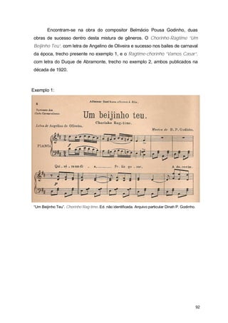 Encontram-se na obra do compositor Belmácio Pousa Godinho, duas
obras de sucesso dentro desta mistura de gêneros. O Chorinho-Ragtime “Um
Beijinho Teu”, com letra de Angelino de Oliveira e sucesso nos bailes de carnaval
da época, trecho presente no exemplo 1, e o Ragtime-chorinho “Vamos Casar”,
com letra do Duque de Abramonte, trecho no exemplo 2, ambos publicados na
década de 1920.



Exemplo 1:




“Um Beijinho Teu”. Chorinho Rag-time. Ed. não identificada. Arquivo particular Dinah P. Godinho.




                                                                                                   92
 
