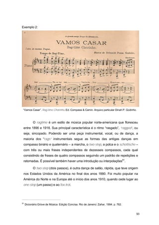 Exemplo 2:




 “Vamos Casar”. Rag-time Chorinho. Ed. Compassi & Camin. Arquivo particular Dinah P. Godinho.



           O ragtime é um estilo de música popular norte-americana que floresceu
 entre 1896 e 1918. Sua principal característica é o ritmo “rasgado”, “ragged”, ou
 seja, sincopado. Podendo ser uma peça instrumental, vocal, ou de dança, a
 maioria dos “rags” instrumentais segue as formas das antigas danças em
 compasso binário e quaternário – a marcha, o two-step, a polca e o schottische –
 com três ou mais frases independentes de dezesseis compassos, cada qual
 consistindo de frases de quatro compassos seguindo um padrão de repetições e
 retomadas. É possível também haver uma introdução ou interpolações91.

           O two-step (dois passos), é outra dança de salão, rápida, que teve origem
 nos Estados Unidos da América no final dos anos 1880. Foi muito popular na
 América do Norte e na Europa até o início dos anos 1910, quando cede lugar ao
 one-step (um passo) e ao fox-trot.




91
     Dicionário Grove de Música. Edição Concisa. Rio de Janeiro: Zahar, 1994. p. 762.


                                                                                            93
 