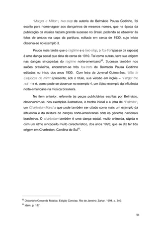 “Margot e Milton”, two-step de autoria de Belmácio Pousa Godinho, foi
 escrito para homenagear aos dançarinos de mesmos nomes, que na época da
 publicação da música faziam grande sucesso no Brasil, podendo se observar às
 fotos de ambos na capa da partitura, editada em cerca de 1930, cujo início
 observa-se no exemplo 3.

           Pouco mais tardia que o ragtime e o two-step, o fox-trot (passo da raposa)
 é uma dança social que data de cerca de 1910. Tal como outras, teve sua origem
 nas danças sincopadas do ragtime norte-americano92. Sucesso também nos
 salões brasileiros, encontram-se três fox-trots de Belmácio Pousa Godinho
 editados no início dos anos 1930. Com letra de Juvenal Guimarães, “Não te
 esqueças de mim” apresenta, sob o título, sua versão em inglês – “Forget me
 not” – e é, como pode-se observar no exemplo 4, um típico exemplo da influência
 norte-americana na música brasileira.

           No item anterior, referente às peças publicitárias escritas por Belmácio,
 observaram-se, nos exemplos ilustrativos, o trecho inicial e a letra de “Palmital”,
 um Charleston-Marcha que pode também ser citado como mais um exemplo da
 influência e da mistura de danças norte-americanas com os gêneros nacionais
 brasileiros. O charleston também é uma dança social, muito animada, rápida e
 com um ritmo sincopado muito característico, dos anos 1920, que se diz ter tido
 origem em Charleston, Carolina do Sul93.




92
     Dicionário Grove de Música. Edição Concisa. Rio de Janeiro: Zahar, 1994. p. 340.
93
     Idem. p. 187.


                                                                                        94
 