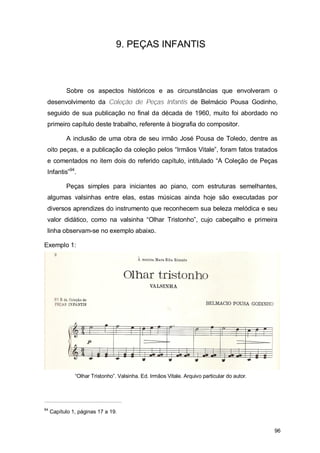 9. PEÇAS INFANTIS



           Sobre os aspectos históricos e as circunstâncias que envolveram o
 desenvolvimento da Coleção de Peças Infantis de Belmácio Pousa Godinho,
 seguido de sua publicação no final da década de 1960, muito foi abordado no
 primeiro capítulo deste trabalho, referente à biografia do compositor.

           A inclusão de uma obra de seu irmão José Pousa de Toledo, dentre as
 oito peças, e a publicação da coleção pelos “Irmãos Vitale”, foram fatos tratados
 e comentados no item dois do referido capítulo, intitulado “A Coleção de Peças
 Infantis”94.

           Peças simples para iniciantes ao piano, com estruturas semelhantes,
 algumas valsinhas entre elas, estas músicas ainda hoje são executadas por
 diversos aprendizes do instrumento que reconhecem sua beleza melódica e seu
 valor didático, como na valsinha “Olhar Tristonho”, cujo cabeçalho e primeira
 linha observam-se no exemplo abaixo.

Exemplo 1:




               “Olhar Tristonho”. Valsinha. Ed. Irmãos Vitale. Arquivo particular do autor.




94
     Capítulo 1, páginas 17 a 19.


                                                                                              96
 
