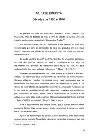10. FASE ERUDITA

                            Décadas de 1960 e 1970



           O período da vida do compositor Belmácio Pousa Godinho que
 transcorreu entre as décadas de 1960 e 1970, foi tratado no capítulo um deste
 trabalho, no item onze, denominado “Compositor Erudito”95.

           Na verdade o termo “Erudito”, associado a este período, foi mais uma
 denominação, por parte do compositor, da nova fase produtiva em que estava
 vivendo, que uma real alusão ao gênero e às formas das obras que estavam
 sendo compostas.

           Segundo sua filha Dinah P. Godinho, Belmácio foi um grande apreciador
 da obra dos grandes mestres da música, principalmente dos segundos
 movimentos das Sonatas de Beethoven (1770-1827), ou seja, de seus
 andamentos lentos, e das Valsas e Noturnos de F. Chopin (1810-1849).

           Na época em que já contava com quase setenta anos de idade, Belmácio
 colocou-se a aperfeiçoar seus conhecimentos de harmonia e de formas musicais.
 Compôs utilizando relações harmônicas muito mais sofisticadas que as
 encontradas em suas obras anteriores, como as observadas na parte “B” de
 “Brisas de Maio” (1970), aqui presente no exemplo 3. A figuração melódica e as
 formas musicais desta fase também são muito mais complexas que as utilizadas
 pelo compositor até então, assim como o detalhamento da dinâmica e das
 articulações, como pode se observar nas páginas musicais presentes no exemplo
 1, “Balada” (1971), e exemplo 2, “Elegia” (1966), a seguir.

           Com o apoio editorial dos “Irmãos Vitale”, que já publicavam suas obras
 populares, lançou doze dessas peças, ainda encontradas à venda em casas
 comerciais especializadas.

           Apesar da denominação do período, não se encontrará entre estas obras
 nenhum trio ou quarteto. Na verdade há arranjos para estas formações, mas que

95
     Capítulo 1, páginas 49 a 54.


                                                                                 97
 