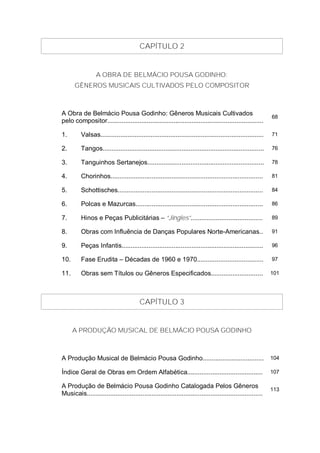 CAPÍTULO 2


                  A OBRA DE BELMÁCIO POUSA GODINHO:
      GÊNEROS MUSICAIS CULTIVADOS PELO COMPOSITOR



A Obra de Belmácio Pousa Godinho: Gêneros Musicais Cultivados                                                 68
pelo compositor.......................................................................................

1.        Valsas...........................................................................................   71

2.        Tangos..........................................................................................    76

3.        Tanguinhos Sertanejos.................................................................              78

4.        Chorinhos.....................................................................................      81

5.        Schottisches.................................................................................       84

6.        Polcas e Mazurcas.......................................................................            86

7.        Hinos e Peças Publicitárias – “Jingles”........................................                     89

8.        Obras com Influência de Danças Populares Norte-Americanas..                                         91

9.        Peças Infantis...............................................................................       96

10.       Fase Erudita – Décadas de 1960 e 1970.....................................                          97

11.       Obras sem Títulos ou Gêneros Especificados.............................                             101




                                         CAPÍTULO 3


      A PRODUÇÃO MUSICAL DE BELMÁCIO POUSA GODINHO



A Produção Musical de Belmácio Pousa Godinho..................................                                104

Índice Geral de Obras em Ordem Alfabética..........................................                           107

A Produção de Belmácio Pousa Godinho Catalogada Pelos Gêneros                                                 113
Musicais..................................................................................................
 