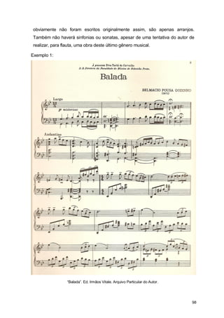 obviamente não foram escritos originalmente assim, são apenas arranjos.
Também não haverá sinfonias ou sonatas, apesar de uma tentativa do autor de
realizar, para flauta, uma obra deste último gênero musical.

Exemplo 1:




                 “Balada”. Ed. Irmãos Vitale. Arquivo Particular do Autor.




                                                                             98
 