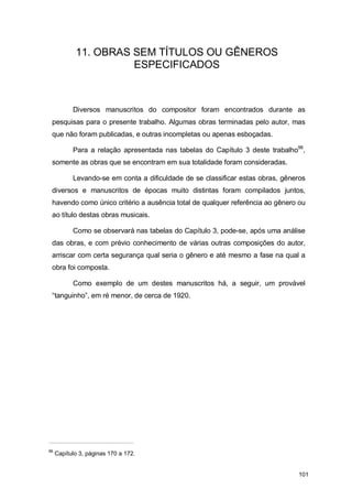 11. OBRAS SEM TÍTULOS OU GÊNEROS
                      ESPECIFICADOS



           Diversos manuscritos do compositor foram encontrados durante as
 pesquisas para o presente trabalho. Algumas obras terminadas pelo autor, mas
 que não foram publicadas, e outras incompletas ou apenas esboçadas.

           Para a relação apresentada nas tabelas do Capítulo 3 deste trabalho96,
 somente as obras que se encontram em sua totalidade foram consideradas.

           Levando-se em conta a dificuldade de se classificar estas obras, gêneros
 diversos e manuscritos de épocas muito distintas foram compilados juntos,
 havendo como único critério a ausência total de qualquer referência ao gênero ou
 ao título destas obras musicais.

           Como se observará nas tabelas do Capítulo 3, pode-se, após uma análise
 das obras, e com prévio conhecimento de várias outras composições do autor,
 arriscar com certa segurança qual seria o gênero e até mesmo a fase na qual a
 obra foi composta.

           Como exemplo de um destes manuscritos há, a seguir, um provável
 “tanguinho”, em ré menor, de cerca de 1920.




96
     Capítulo 3, páginas 170 a 172.


                                                                                101
 