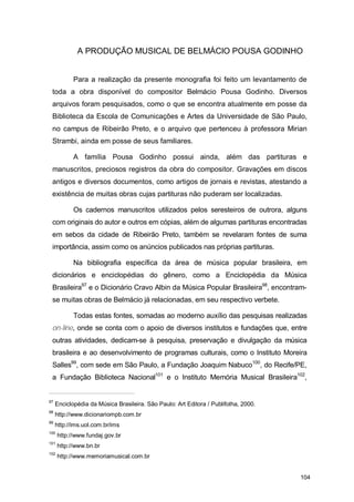 A PRODUÇÃO MUSICAL DE BELMÁCIO POUSA GODINHO


            Para a realização da presente monografia foi feito um levantamento de
 toda a obra disponível do compositor Belmácio Pousa Godinho. Diversos
 arquivos foram pesquisados, como o que se encontra atualmente em posse da
 Biblioteca da Escola de Comunicações e Artes da Universidade de São Paulo,
 no campus de Ribeirão Preto, e o arquivo que pertenceu à professora Mirian
 Strambi, ainda em posse de seus familiares.

            A família Pousa Godinho possui ainda, além das partituras e
 manuscritos, preciosos registros da obra do compositor. Gravações em discos
 antigos e diversos documentos, como artigos de jornais e revistas, atestando a
 existência de muitas obras cujas partituras não puderam ser localizadas.

            Os cadernos manuscritos utilizados pelos seresteiros de outrora, alguns
 com originais do autor e outros em cópias, além de algumas partituras encontradas
 em sebos da cidade de Ribeirão Preto, também se revelaram fontes de suma
 importância, assim como os anúncios publicados nas próprias partituras.

            Na bibliografia específica da área de música popular brasileira, em
 dicionários e enciclopédias do gênero, como a Enciclopédia da Música
 Brasileira97 e o Dicionário Cravo Albin da Música Popular Brasileira98, encontram-
 se muitas obras de Belmácio já relacionadas, em seu respectivo verbete.

            Todas estas fontes, somadas ao moderno auxílio das pesquisas realizadas
 on-line, onde se conta com o apoio de diversos institutos e fundações que, entre
 outras atividades, dedicam-se à pesquisa, preservação e divulgação da música
 brasileira e ao desenvolvimento de programas culturais, como o Instituto Moreira
 Salles99, com sede em São Paulo, a Fundação Joaquim Nabuco100, do Recife/PE,
 a Fundação Biblioteca Nacional101 e o Instituto Memória Musical Brasileira102,


97
     Enciclopédia da Música Brasileira. São Paulo: Art Editora / Publifolha, 2000.
98
     http://www.dicionariompb.com.br
99
     http://ims.uol.com.br/ims
100
      http://www.fundaj.gov.br
101
      http://www.bn.br
102
      http://www.memoriamusical.com.br


                                                                                     104
 