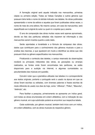 A formação original será aquela indicada nos manuscritos, primeiras
cópias ou primeira edição. Todas as Valsas Canções e outros gêneros que
possuem letra terão o nome do letrista indicado nas tabelas. As obras publicadas
apresentarão o nome da editora e aquelas que foram publicadas várias vezes, o
nome de mais de uma editora. No mesmo campo, em caso de manuscritos, será
especificado se é original do autor ou quem é o copista que o assina.

       O ano de composição das obras muitas vezes será apenas aproximado,
devido ao fato das partituras editadas não trazerem tal informação e dos
manuscritos serem incertos quanto a este dado.

       Serão apontadas a tonalidade e a fórmula de compasso das obras,
dados que contribuem para o conhecimento dos gêneros musicais e para a
análise das mesmas, e que ajudaram em muito a identificar as obras que não
possuem título ou gênero especificados nos manuscritos.

       Finalizando o conteúdo das tabelas, o campo reservado às observações
revelará os principais intérpretes das obras, as gravações ou arranjos
realizados, as fontes onde foram encontradas tais partituras, se estão
disponíveis para a audição via Internet, e algumas curiosidades ou
peculiaridades das músicas em questão.

       Convém notar que a gramática utilizada nas tabelas é a correspondente
aos textos originais, portanto o português será o usado na época em que as
obras foram escritas ou editadas, com diversas palavras e frases escritas de
modo diferente do usado nos dias de hoje, como: “offerece”, “Polka”, “Mazurka”,
“distincto”, etc.

       Para facilitar a pesquisa, primeiramente se apresenta um índice geral,
com todas as obras enumeradas em ordem alfabética, com a indicação de seu
gênero musical, em cuja subdivisão poderá se encontrar sua respectiva tabela.

       Cada subdivisão, por gênero musical, também terá início com um índice,
em ordem alfabética, com as obras musicais do respectivo gênero.




                                                                             106
 