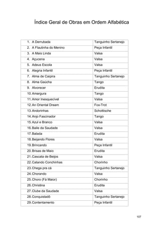 Índice Geral de Obras em Ordem Alfabética


1. A Derrubada                Tanguinho Sertanejo
2. A Flautinha do Menino      Peça Infantil
3. A Mais Linda               Valsa
4. Açucena                    Valsa
5. Adeus Escola               Valsa
6. Alegria Infantil           Peça Infantil
7. Alma de Caipira            Tanguinho Sertanejo
8. Alma Gaúcha                Tango
9. Alvorecer                  Erudita
10. Amargura                  Tango
11. Amor Inesquecível         Valsa
12. An Oriental Dream         Fox-Trot
13. Andorinhas                Schottische
14. Anjo Fascinador           Tango
15. Azul e Branco             Valsa
16. Baile da Saudade          Valsa
17. Balada                    Erudita
18. Beijando Flores           Valsa
19. Brincando                 Peça Infantil
20. Brisas de Maio            Erudita
21. Cascata de Beijos         Valsa
22. Catando Conchinhas        Chorinho
23. Chega pra cá              Tanguinho Sertanejo
24. Chorando                  Valsa
25. Choro (Fá Maior)          Chorinho
26. Christina                 Erudita
27. Clube da Saudade          Valsa
28. Conquistadô               Tanguinho Sertanejo
29. Contentamento             Peça Infantil



                                                    107
 