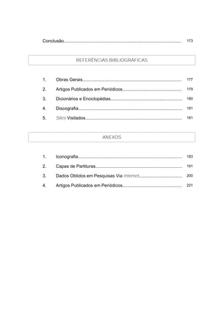 Conclusão...............................................................................................    173




                         REFERÊNCIAS BIBLIOGRÁFICAS



1.        Obras Gerais................................................................................      177

2.        Artigos Publicados em Periódicos................................................                  179

3.        Dicionários e Enciclopédias.......................................................... 180

4.        Discografia.................................................................................... 181

5.        Sites Visitados..............................................................................     181




                                             ANEXOS



1.        Iconografia....................................................................................   183

2.        Capas de Partituras......................................................................         191

3.        Dados Obtidos em Pesquisas Via Internet...................................                        200

4.        Artigos Publicados em Periódicos................................................                  221
 
