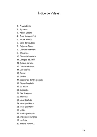 Índice de Valsas



1. A Mais Linda
2. Açucena
3. Adeus Escola
4. Amor Inesquecível
5. Azul e Branco
6. Baile da Saudade
7. Beijando Flores
8. Cascata de Beijos
9. Chorando
10. Clube da Saudade
11. Coração de Amor
12. Dois de Janeiro
13. Dolorosa Partida
14. Dor Secreta
15. Edmar
16. Enlevo
17. Esperança de Um Coração
18. Eterna Saudade
19. Eu e Ella
20. Evocação
21. Flor Amorosa
22. Helenita
23. Ideal Desfeito
24. Ideal que Nasce
25. Ideal que Morre
26. Idyllio
27. Ilusão que Morre
28. Implorando Amores
29. Ismênia
30. Jamais Voltarei...


                                            114
 