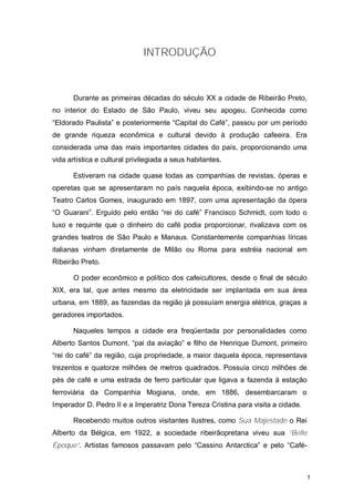INTRODUÇÃO



       Durante as primeiras décadas do século XX a cidade de Ribeirão Preto,
no interior do Estado de São Paulo, viveu seu apogeu. Conhecida como
“Eldorado Paulista” e posteriormente “Capital do Café”, passou por um período
de grande riqueza econômica e cultural devido à produção cafeeira. Era
considerada uma das mais importantes cidades do país, proporcionando uma
vida artística e cultural privilegiada a seus habitantes.

       Estiveram na cidade quase todas as companhias de revistas, óperas e
operetas que se apresentaram no país naquela época, exibindo-se no antigo
Teatro Carlos Gomes, inaugurado em 1897, com uma apresentação da ópera
“O Guarani”. Erguido pelo então “rei do café” Francisco Schmidt, com todo o
luxo e requinte que o dinheiro do café podia proporcionar, rivalizava com os
grandes teatros de São Paulo e Manaus. Constantemente companhias líricas
italianas vinham diretamente de Milão ou Roma para estréia nacional em
Ribeirão Preto.

       O poder econômico e político dos cafeicultores, desde o final de século
XIX, era tal, que antes mesmo da eletricidade ser implantada em sua área
urbana, em 1889, as fazendas da região já possuíam energia elétrica, graças a
geradores importados.

       Naqueles tempos a cidade era freqüentada por personalidades como
Alberto Santos Dumont, “pai da aviação” e filho de Henrique Dumont, primeiro
“rei do café” da região, cuja propriedade, a maior daquela época, representava
trezentos e quatorze milhões de metros quadrados. Possuía cinco milhões de
pés de café e uma estrada de ferro particular que ligava a fazenda à estação
ferroviária da Companhia Mogiana, onde, em 1886, desembarcaram o
Imperador D. Pedro II e a Imperatriz Dona Tereza Cristina para visita a cidade.

       Recebendo muitos outros visitantes ilustres, como Sua Majestade o Rei
Alberto da Bélgica, em 1922, a sociedade ribeirãopretana viveu sua “Belle
Époque”. Artistas famosos passavam pelo “Cassino Antarctica” e pelo “Café-



                                                                                  1
 
