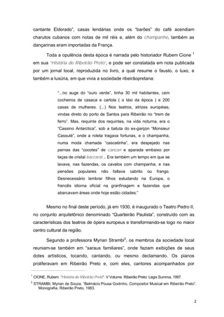 cantante Eldorado”, casas lendárias onde os “barões” do café acendiam
    charutos cubanos com notas de mil réis e, além do champanhe, também as
    dançarinas eram importadas da França.
                                                                                               1
           Toda a opulência desta época é narrada pelo historiador Rubem Cione
    em sua “História de Ribeirão Preto”, e pode ser constatada em nota publicada
    por um jornal local, reproduzida no livro, a qual resume o fausto, o luxo, e
    também a luxúria, em que vivia a sociedade ribeirãopretana:


                  “...no auge do “ouro verde”, tinha 30 mil habitantes, cem
                  cocheiros de casaca e cartola ( o táxi da época ) e 200
                  casas de mulheres. (...) Nos teatros, atrizes européias,
                  vindas direto do porto de Santos para Ribeirão no “trem de
                  ferro”. Mas, requinte dos requintes, na vida noturna, era o
                  “Cassino Antarctica”, sob a batuta do ex-garçon “Monsieur
                  Cassulé”, onde a roleta tragava fortunas, e o champanha,
                  numa moda chamada “cascatinha”, era despejado nas
                  pernas das “cocotes” de cancan e aparada embaixo por
                  taças de cristal baccarat... Era também um tempo em que se
                  lavava, nas fazendas, os cavalos com champanha, e nas
                  pensões     populares     não    faltava   cabrito   ou    frango.
                  Desnecessário lembrar filhos estudando na Europa, o
                  francês idioma oficial na granfinagem e fazendas que
                  abarcavam áreas onde hoje estão cidades.”


           Mesmo no final deste período, já em 1930, é inaugurado o Teatro Pedro II,
    no conjunto arquitetônico denominado “Quarteirão Paulista”, construído com as
    características dos teatros de ópera europeus e transformando-se logo no maior
    centro cultural da região.

           Segundo a professora Myrian Strambi2, os membros da sociedade local
    reuniam-se também em “saraus familiares”, onde faziam exibições de seus
    dotes artísticos, tocando, cantando, ou mesmo declamando. Os pianos
    proliferavam em Ribeirão Preto e, com eles, cantores acompanhados por

1
    CIONE, Rubem. “História de Ribeirão Preto”. V Volume. Ribeirão Preto: Legis Summa, 1997.
2
    STRAMBI, Myrian de Souza. ”Belmácio Pousa Godinho, Compositor Musical em Ribeirão Preto”.
      Monografia. Ribeirão Preto, 1983.


                                                                                                   2
 