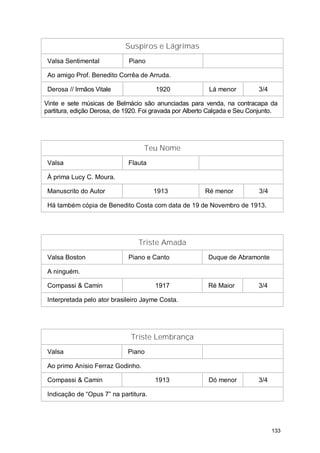 Suspiros e Lágrimas
 Valsa Sentimental           Piano

 Ao amigo Prof. Benedito Corrêa de Arruda.

 Derosa // Irmãos Vitale               1920              Lá menor          3/4

Vinte e sete músicas de Belmácio são anunciadas para venda, na contracapa da
partitura, edição Derosa, de 1920. Foi gravada por Alberto Calçada e Seu Conjunto.




                                   Teu Nome
 Valsa                       Flauta

 À prima Lucy C. Moura.

 Manuscrito do Autor                   1913             Ré menor           3/4

 Há também cópia de Benedito Costa com data de 19 de Novembro de 1913.




                                 Triste Amada
 Valsa Boston                Piano e Canto               Duque de Abramonte

 A ninguém.

 Compassi & Camin                      1917              Ré Maior          3/4

 Interpretada pelo ator brasileiro Jayme Costa.




                              Triste Lembrança
 Valsa                       Piano

 Ao primo Anísio Ferraz Godinho.

 Compassi & Camin                      1913              Dó menor          3/4

 Indicação de “Opus 7” na partitura.




                                                                                 133
 