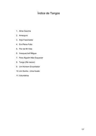Índice de Tangos




1. Alma Gaúcha

2. Amargura

3. Anjo Fascinador

4. Em Plena Folia

5. Flor de Mi Vida

6. Inesquecível Mágua

7. Para Alguém Não Esquecer

8. Tango (Ré menor)

9. Um Homem Encantador

10. Um Sonho...Uma Ilusão

11. Voluntários




                                           137
 