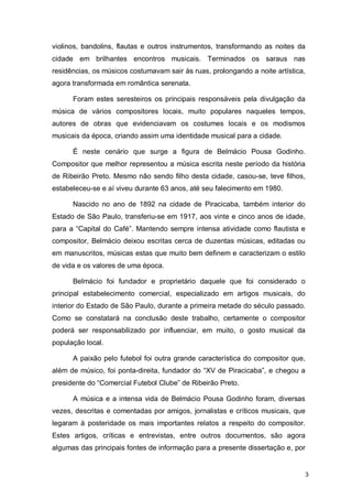violinos, bandolins, flautas e outros instrumentos, transformando as noites da
cidade em brilhantes encontros musicais. Terminados os saraus nas
residências, os músicos costumavam sair às ruas, prolongando a noite artística,
agora transformada em romântica serenata.

      Foram estes seresteiros os principais responsáveis pela divulgação da
música de vários compositores locais, muito populares naqueles tempos,
autores de obras que evidenciavam os costumes locais e os modismos
musicais da época, criando assim uma identidade musical para a cidade.

      É neste cenário que surge a figura de Belmácio Pousa Godinho.
Compositor que melhor representou a música escrita neste período da história
de Ribeirão Preto. Mesmo não sendo filho desta cidade, casou-se, teve filhos,
estabeleceu-se e aí viveu durante 63 anos, até seu falecimento em 1980.

      Nascido no ano de 1892 na cidade de Piracicaba, também interior do
Estado de São Paulo, transferiu-se em 1917, aos vinte e cinco anos de idade,
para a “Capital do Café”. Mantendo sempre intensa atividade como flautista e
compositor, Belmácio deixou escritas cerca de duzentas músicas, editadas ou
em manuscritos, músicas estas que muito bem definem e caracterizam o estilo
de vida e os valores de uma época.

      Belmácio foi fundador e proprietário daquele que foi considerado o
principal estabelecimento comercial, especializado em artigos musicais, do
interior do Estado de São Paulo, durante a primeira metade do século passado.
Como se constatará na conclusão deste trabalho, certamente o compositor
poderá ser responsabilizado por influenciar, em muito, o gosto musical da
população local.

      A paixão pelo futebol foi outra grande característica do compositor que,
além de músico, foi ponta-direita, fundador do “XV de Piracicaba”, e chegou a
presidente do “Comercial Futebol Clube” de Ribeirão Preto.

      A música e a intensa vida de Belmácio Pousa Godinho foram, diversas
vezes, descritas e comentadas por amigos, jornalistas e críticos musicais, que
legaram à posteridade os mais importantes relatos a respeito do compositor.
Estes artigos, críticas e entrevistas, entre outros documentos, são agora
algumas das principais fontes de informação para a presente dissertação e, por


                                                                                  3
 