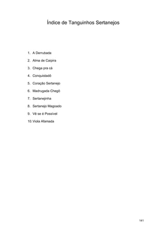 Índice de Tanguinhos Sertanejos




1. A Derrubada

2. Alma de Caipira

3. Chega pra cá

4. Conquistadô

5. Coração Sertanejo

6. Madrugada Chegô

7. Sertanejinha

8. Sertanejo Magoado

9. Vê se é Possível

10. Viola Afamada




                                              141
 