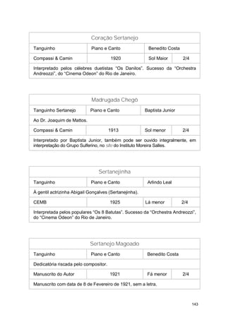 Coração Sertanejo
Tanguinho                    Piano e Canto               Benedito Costa

Compassi & Camin                       1920              Sol Maior        2/4

Interpretado pelos célebres duetistas “Os Danilos”. Sucesso da “Orchestra
Andreozzi”, do “Cinema Odeon” do Rio de Janeiro.




                             Madrugada Chegô
Tanguinho Sertanejo         Piano e Canto               Baptista Junior

Ao Dr. Joaquim de Mattos.

Compassi & Camin                       1913             Sol menor         2/4

Interpretado por Baptista Junior, também pode ser ouvido integralmente, em
interpretação do Grupo Sulferino, no site do Instituto Moreira Salles.




                                 Sertanejinha
Tanguinho                    Piano e Canto               Arlindo Leal

À gentil actrizinha Abigail Gonçalves (Sertanejinha).

CEMB                                   1925             Lá menor          2/4

Interpretada pelos populares “Os 8 Batutas”. Sucesso da “Orchestra Andreozzi”,
do “Cinema Odeon” do Rio de Janeiro.




                            Sertanejo Magoado
Tanguinho                    Piano e Canto               Benedito Costa

Dedicatória riscada pelo compositor.

Manuscrito do Autor                    1921              Fá menor         2/4

Manuscrito com data de 8 de Fevereiro de 1921, sem a letra.



                                                                                143
 