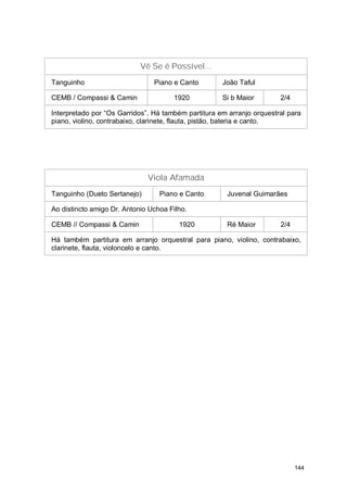 Vê Se é Possível...
Tanguinho                       Piano e Canto        João Taful

CEMB / Compassi & Camin               1920           Si b Maior        2/4

Interpretado por “Os Garridos”. Há também partitura em arranjo orquestral para
piano, violino, contrabaixo, clarinete, flauta, pistão, bateria e canto.




                              Viola Afamada
Tanguinho (Dueto Sertanejo)       Piano e Canto       Juvenal Guimarães

Ao distincto amigo Dr. Antonio Uchoa Filho.

CEMB // Compassi & Camin                1920          Ré Maior         2/4

Há também partitura em arranjo orquestral para piano, violino, contrabaixo,
clarinete, flauta, violoncelo e canto.




                                                                             144
 