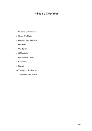 Índice de Chorinhos




1. Catando Conchinhas

2. Choro (Fá Maior)

3. Cuidado com o Álbum

4. Mulatinho

5. “Na Zona”

6. O Mulatinho

7. O Sonho de Cecília

8. Saudades

9. Synval

10. Tanguinho (Ré Maior)

11. Tanguinho para Piano




                                            145
 
