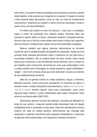 este motivo, um grande número de citações será recorrente no primeiro capítulo
deste trabalho, onde encontra-se a biografia do compositor. A opção de colocar
o leitor perante estes documentos, como se verá, ao invés de simplesmente
mencioná-los, certamente se revelará a melhor forma de apreciação, correta e
quase íntima, da vida de Belmácio.

      O critério que ordena os itens do Capítulo 1, mais que o cronológico,
segue a ordem de publicação dos referidos artigos. Narrando fatos que
avançam e depois voltam no tempo, mostrando cenários e situações diversas,
deve-se notar que o final de muitos destes itens levam a leitura dos seguintes,
além de estarem correlacionados, apesar de sua não linearidade cronológica.

      Note-se também que alguns assuntos extramusicais se tornaram
inevitáveis para a complementação da biografia do compositor. Apesar do foco
principal desta pesquisa permanecer sobre a relevância de sua obra para a
musicologia brasileira, não se poderia deixar de fazer constar vários outros
fatores que conduziram a vida de Belmácio Pousa Godinho, como o futebol ou
seu trabalho como comerciante. Encontram-se, entre suas composições, hinos
e valsas escritos para homenagear os clubes esportivos, peças publicitárias -
“jingles” – bem como diversas obras que eram dedicadas e doadas aos clientes
de seu estabelecimento comercial.

      Além de um grande número de valsas brasileiras, tangos e chorinhos,
Belmácio escreveu muitas obras para acompanhar os modismos da época, e
diversos ritmos e estilos dançantes norte-americanos, como o fox-trot, o two-
step e o ragtime também figuram entre suas composições, assim como
algumas peças infantis e outras classificadas pelo próprio compositor como
sendo de sua fase erudita (1960-1070).

      Observando gêneros musicais tão distintos, cultivados por Belmácio ao
longo de sua carreira, o segundo capítulo desta dissertação trata da relação
estabelecida entre o compositor e suas obras. Cada item apresentará um breve
histórico de cada um destes gêneros, demonstrando seu emprego pelo
compositor e traçando comentários sobre aspectos interpretativos e estruturais
de algumas obras selecionadas, com respectivos exemplos ilustrativos.




                                                                                  4
 