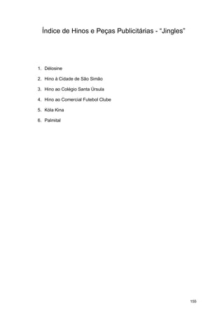 Índice de Hinos e Peças Publicitárias - “Jingles”




1. Délosine

2. Hino à Cidade de São Simão

3. Hino ao Colégio Santa Úrsula

4. Hino ao Comercial Futebol Clube

5. Kóla Kina

6. Palmital




                                                      155
 