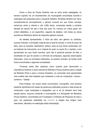 Como a obra de Pousa Godinho não se acha ainda catalogada, no
terceiro capítulo há um levantamento da musicografia encontrada durante a
realização das pesquisas para o presente trabalho. Divididas também por itens,
considerando-se principalmente o gênero musical em que foram escritas,
acham-se cento e oitenta e oito (188) obras, compostas desde a primeira
década do século XX até o final dos anos 70. Haverá um índice geral, em
ordem alfabética, e um específico, seguido de tabelas, com todas as obras
escritas por Belmácio dentro do respectivo gênero musical.

      As tabelas apresentarão: o título da obra; seu gênero ou subtítulo,
quando indicado; a formação original para a qual foi escrita; o nome do autor da
letra, para as canções; dedicatória; editora, para as que foram publicadas; em
se tratando de manuscrito, se é original do autor ou quem foi o copista; o ano
aproximado em que foram escritas, pois não é possível precisar tal fato; a
tonalidade em que foi escrita e a fórmula de compasso; algumas observações
relevantes, como os principais intérpretes, se existem arranjos, as fontes onde
foram encontradas e algumas curiosidades.

      Tomando estes três capítulos como suporte para demonstrar a
importância histórica e sócio-cultural de Belmácio Pousa Godinho para a cidade
de Ribeirão Preto e para a música brasileira, na conclusão será apresentada
uma análise das inter-relações que nortearam a vida do compositor: música –
comércio – futebol.

      Para finalizar, em anexo serão encontrados: iconografia; uma amostra
bastante significativa de capas de partituras publicadas durante a fase áurea do
compositor, cujas ilustrações e fotografias, por si só, já retratam bem toda
aquela época; arquivos contendo a musicografia e a discografia de Belmácio
Pousa Godinho, encontrados em Fundações e Institutos de Pesquisa de todo o
país, em pesquisas realizadas via Internet; a íntegra dos artigos mais
relevantes, utilizados na realização desta dissertação.




                                                                                   5
 