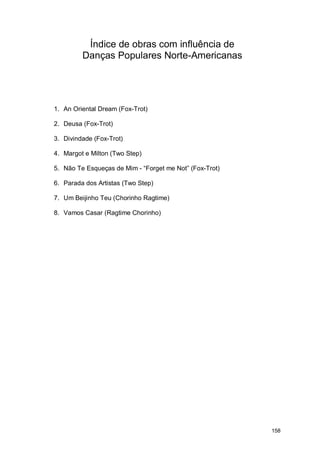 Índice de obras com influência de
         Danças Populares Norte-Americanas




1. An Oriental Dream (Fox-Trot)

2. Deusa (Fox-Trot)

3. Divindade (Fox-Trot)

4. Margot e Milton (Two Step)

5. Não Te Esqueças de Mim - “Forget me Not” (Fox-Trot)

6. Parada dos Artistas (Two Step)

7. Um Beijinho Teu (Chorinho Ragtime)

8. Vamos Casar (Ragtime Chorinho)




                                                         158
 