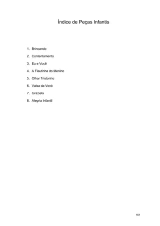 Índice de Peças Infantis




1. Brincando

2. Contentamento

3. Eu e Você

4. A Flautinha do Menino

5. Olhar Tristonho

6. Valsa da Vovó

7. Graziela

8. Alegria Infantil




                                                 161
 