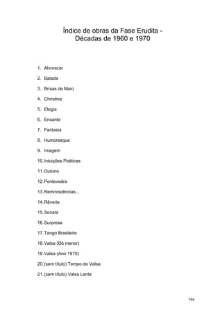 Índice de obras da Fase Erudita -
                   Décadas de 1960 e 1970



1. Alvorecer

2. Balada

3. Brisas de Maio

4. Christina

5. Elegia

6. Encanto

7. Fantasia

8. Humoresque

9. Imagem

10. Intuições Poéticas

11. Outono

12. Pontevedra

13. Reminiscências...

14. Rêverie

15. Sonata

16. Surpresa

17. Tango Brasileiro

18. Valsa (Dó menor)

19. Valsa (Ano 1970)

20. (sem título) Tempo de Valsa

21. (sem título) Valsa Lenta




                                                   164
 