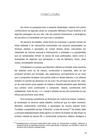 CONCLUSÃO



           Ao iniciar as pesquisas para a presente dissertação, mesmo com prévio
 conhecimento de algumas obras do compositor Belmácio Pousa Godinho e de
 algumas passagens de sua vida, não era possível dimensionar a abrangência
 de sua obra e a intensidade com que viveu o seresteiro.

           No decorrer do trabalho, várias foram as surpresas: o grande número de
 obras editadas e de manuscritos encontrados nos arquivos pesquisados; as
 diversas edições e gravações de muitas dessas obras, executadas por
 intérpretes de renome nacional e internacional; a aceitação e a popularidade
 que as composições tinham na época de suas publicações, assim como a
 diversidade de aspectos que permearam a vida de Belmácio, foram, entre
 outras, constatações marcantes.

           A facilidade e o sucesso que Belmácio obtinha ao transitar entre carreiras
 tão distintas como as de músico, comerciante e esportista, além de ser
 professor primário por formação, são espantosos, principalmente ao se notar
 que o compositor manejava com perícia cada um destes talentos, e os utilizava
 também no sentido de alavancar um ao outro. No princípio do século XX, valia-
 se de suas famas como jogador de futebol e flautista-seresteiro para alimentar
 sua carreira como comerciante e compositor. Depois, comerciante bem
 estabelecido, fazia de seu status social e também de seu tino comercial um uso
 eficaz para promover suas obras.

           Num processo semelhante ao fenômeno da “cultura de massa” moderno,
 já comentado no decorrer deste trabalho, verifica-se que em dado momento,
 Belmácio praticamente controlava a apreciação da musica popular local.
 Fundador e proprietário da loja “A Musical”, a casa de música104 da cidade, aliás
 o principal estabelecimento deste gênero no interior do Estado de São Paulo na
 primeira metade do século XX, o comerciante compunha, editava, divulgava e


104
      Estabelecimento comercial responsável pela venda de instrumentos musicais, partituras e
       posteriormente de aparelhos sonoros, como gramofones e eletrolas, era também o ponto de
       encontro dos músicos e artistas locais.


                                                                                          173
 