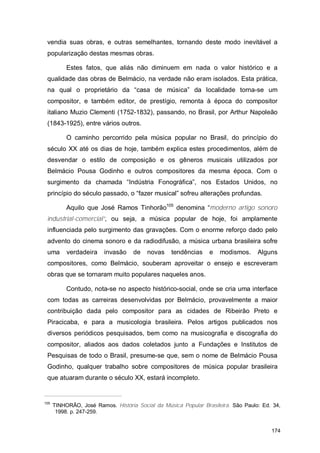 vendia suas obras, e outras semelhantes, tornando deste modo inevitável a
 popularização destas mesmas obras.

           Estes fatos, que aliás não diminuem em nada o valor histórico e a
 qualidade das obras de Belmácio, na verdade não eram isolados. Esta prática,
 na qual o proprietário da “casa de música” da localidade torna-se um
 compositor, e também editor, de prestígio, remonta à época do compositor
 italiano Muzio Clementi (1752-1832), passando, no Brasil, por Arthur Napoleão
 (1843-1925), entre vários outros.

           O caminho percorrido pela música popular no Brasil, do princípio do
 século XX até os dias de hoje, também explica estes procedimentos, além de
 desvendar o estilo de composição e os gêneros musicais utilizados por
 Belmácio Pousa Godinho e outros compositores da mesma época. Com o
 surgimento da chamada “Indústria Fonográfica”, nos Estados Unidos, no
 princípio do século passado, o “fazer musical” sofreu alterações profundas.

           Aquilo que José Ramos Tinhorão105 denomina “moderno artigo sonoro
 industrial-comercial”, ou seja, a música popular de hoje, foi amplamente
 influenciada pelo surgimento das gravações. Com o enorme reforço dado pelo
 advento do cinema sonoro e da radiodifusão, a música urbana brasileira sofre
 uma       verdadeira    invasão    de   novas    tendências     e   modismos.     Alguns
 compositores, como Belmácio, souberam aproveitar o ensejo e escreveram
 obras que se tornaram muito populares naqueles anos.

           Contudo, nota-se no aspecto histórico-social, onde se cria uma interface
 com todas as carreiras desenvolvidas por Belmácio, provavelmente a maior
 contribuição dada pelo compositor para as cidades de Ribeirão Preto e
 Piracicaba, e para a musicologia brasileira. Pelos artigos publicados nos
 diversos periódicos pesquisados, bem como na musicografia e discografia do
 compositor, aliados aos dados coletados junto a Fundações e Institutos de
 Pesquisas de todo o Brasil, presume-se que, sem o nome de Belmácio Pousa
 Godinho, qualquer trabalho sobre compositores de música popular brasileira
 que atuaram durante o século XX, estará incompleto.


105
      TINHORÃO, José Ramos. História Social da Música Popular Brasileira. São Paulo: Ed. 34,
       1998. p. 247-259.


                                                                                        174
 