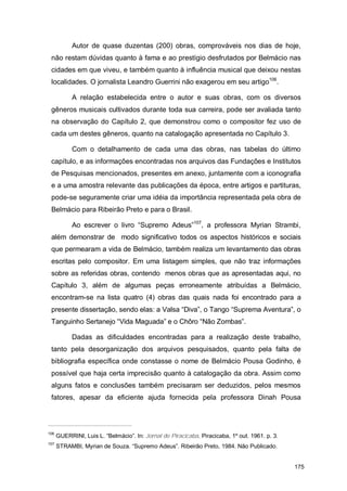 Autor de quase duzentas (200) obras, comprováveis nos dias de hoje,
 não restam dúvidas quanto à fama e ao prestígio desfrutados por Belmácio nas
 cidades em que viveu, e também quanto à influência musical que deixou nestas
 localidades. O jornalista Leandro Guerrini não exagerou em seu artigo106.

            A relação estabelecida entre o autor e suas obras, com os diversos
 gêneros musicais cultivados durante toda sua carreira, pode ser avaliada tanto
 na observação do Capítulo 2, que demonstrou como o compositor fez uso de
 cada um destes gêneros, quanto na catalogação apresentada no Capítulo 3.

            Com o detalhamento de cada uma das obras, nas tabelas do último
 capítulo, e as informações encontradas nos arquivos das Fundações e Institutos
 de Pesquisas mencionados, presentes em anexo, juntamente com a iconografia
 e a uma amostra relevante das publicações da época, entre artigos e partituras,
 pode-se seguramente criar uma idéia da importância representada pela obra de
 Belmácio para Ribeirão Preto e para o Brasil.

            Ao escrever o livro “Supremo Adeus”107, a professora Myrian Strambi,
 além demonstrar de modo significativo todos os aspectos históricos e sociais
 que permearam a vida de Belmácio, também realiza um levantamento das obras
 escritas pelo compositor. Em uma listagem simples, que não traz informações
 sobre as referidas obras, contendo menos obras que as apresentadas aqui, no
 Capítulo 3, além de algumas peças erroneamente atribuídas a Belmácio,
 encontram-se na lista quatro (4) obras das quais nada foi encontrado para a
 presente dissertação, sendo elas: a Valsa “Diva”, o Tango “Suprema Aventura”, o
 Tanguinho Sertanejo “Vida Maguada” e o Chôro “Não Zombas”.

            Dadas as dificuldades encontradas para a realização deste trabalho,
 tanto pela desorganização dos arquivos pesquisados, quanto pela falta de
 bibliografia específica onde constasse o nome de Belmácio Pousa Godinho, é
 possível que haja certa imprecisão quanto à catalogação da obra. Assim como
 alguns fatos e conclusões também precisaram ser deduzidos, pelos mesmos
 fatores, apesar da eficiente ajuda fornecida pela professora Dinah Pousa




106
      GUERRINI, Luis L. “Belmácio”. In: Jornal de Piracicaba. Piracicaba, 1º out. 1961. p. 3.
107
      STRAMBI, Myrian de Souza. “Supremo Adeus”. Ribeirão Preto, 1984. Não Publicado.


                                                                                                175
 