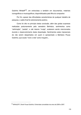 Godinho Mihaleff108, em entrevistas e também em documentos, materiais
 iconográficos e musicográficos, disponibilizados pela filha do compositor.

           Por fim, apesar das dificuldades características de qualquer trabalho de
 pesquisa, o saldo final foi extremamente positivo.

           Como foi dito no princípio desta conclusão, além das gratas surpresas
 realizadas       postumamente      pelo    seresteiro Belmácio,      sentimentos      como
 “admiração”, “paixão”, e até mesmo “inveja”, acabaram sendo mencionados
 durante o desenvolvimento desta dissertação. Sentimentos estes impossíveis
 de não serem despertados em quem é apresentado a Belmácio Pousa
 Godinho, que soube “viver a vida” como ninguém...




108
      MIHALEFF, Dinah Pousa Godinho. Entrevistas concedidas nos anos de 2006 e 2007.


                                                                                         176
 