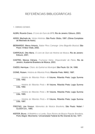 REFERÊNCIAS BIBLIOGRÁFICAS



1. OBRAS GERAIS


ALBIN, Ricardo Cravo. O Livro de Ouro da MPB. Rio de Janeiro: Ediouro, 2003.

ASSIS, Machado de. Várias Histórias. São Paulo: Globo, 1997. (Obras Completas
   de Machado de Assis).

BERNARDO, Marco Antonio. Nabor Pires Camargo: Uma Biografia Musical. São
  Paulo: Irmãos Vitale, 2002.

CARPEAUX, Otto Maria. O Livro de Ouro da História da Música. Rio de Janeiro:
  Ediouro, 2001.

CASTRO, Marcos Câmara. Fructuoso Viana, Orquestrador do Piano. Rio de
  Janeiro: Academia Brasileira de Música, 2003.

CAZES, Henrique. Choro: do Quintal ao Municipal. São Paulo: Ed. 34, 1998.

CIONE, Rubem. História de Ribeirão Preto. Ribeirão Preto: IMAG, 1987.

       . História de Ribeirão Preto – II Volume. Ribeirão Preto: Legis Summa
   Ltda, 1992.

       . História de Ribeirão Preto – III Volume. Ribeirão Preto: Legis Summa
   Ltda, 1992.

       . História de Ribeirão Preto – IV Volume. Ribeirão Preto: Legis Summa
   Ltda, 1995.

       . História de Ribeirão Preto – V Volume. Ribeirão Preto: Legis Summa
   Ltda, 1997.

FREITAG, Léa Vinocur. Momentos de Música Brasileira. São Paulo: Nobel /
  CLOCK S.A., 1985.

KIEFER, Bruno. A Modinha e o Lundu, Duas Raízes da Música Popular Brasileira.
   Porto Alegre: Movimento / Universidade Federal do Rio Grande do Sul, 1977.




                                                                            177
 