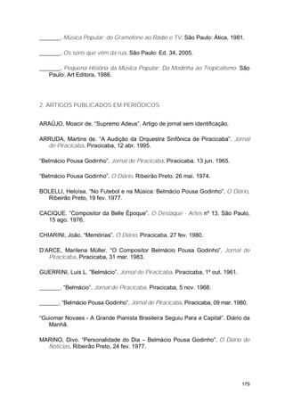. Música Popular: do Gramofone ao Rádio e TV. São Paulo: Ática, 1981.

        . Os sons que vêm da rua. São Paulo: Ed. 34, 2005.

       . Pequena História da Música Popular: Da Modinha ao Tropicalismo. São
   Paulo: Art Editora, 1986.




2. ARTIGOS PUBLICADOS EM PERIÓDICOS


ARAÚJO, Moacir de. “Supremo Adeus”. Artigo de jornal sem identificação.

ARRUDA, Martins de. “A Audição da Orquestra Sinfônica de Piracicaba”. Jornal
  de Piracicaba. Piracicaba, 12 abr. 1995.

“Belmácio Pousa Godinho”. Jornal de Piracicaba. Piracicaba. 13 jun. 1965.

“Belmácio Pousa Godinho”. O Diário. Ribeirão Preto, 26 mai. 1974.

BOLELLI, Heloísa. “No Futebol e na Música: Belmácio Pousa Godinho”. O Diário.
  Ribeirão Preto, 19 fev. 1977.

CACIQUE. “Compositor da Belle Époque”. O Destaque - Artes nº 13. São Paulo,
  15 ago. 1976.

CHIARINI, João. “Memórias”. O Diário. Piracicaba, 27 fev. 1980.

D’ARCE, Marilena Müller. “O Compositor Belmácio Pousa Godinho”. Jornal de
   Piracicaba. Piracicaba, 31 mar. 1983.

GUERRINI, Luis L. “Belmácio”. Jornal de Piracicaba. Piracicaba, 1º out. 1961.

        . “Belmácio”. Jornal de Piracicaba. Piracicaba, 5 nov. 1968.

       . “Belmácio Pousa Godinho”. Jornal de Piracicaba. Piracicaba, 09 mar. 1980.

“Guiomar Novaes - A Grande Pianista Brasileira Seguiu Para a Capital”. Diário da
   Manhã.

MARINO, Divo. “Personalidade do Dia – Belmácio Pousa Godinho”. O Diário de
  Notícias. Ribeirão Preto, 24 fev. 1977.




                                                                                179
 