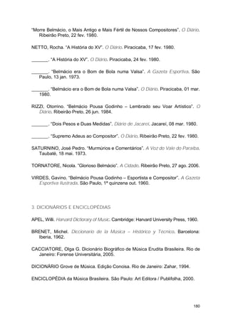 “Morre Belmácio, o Mais Antigo e Mais Fértil de Nossos Compositores”. O Diário.
   Ribeirão Preto, 22 fev. 1980.

NETTO, Rocha. “A História do XV”. O Diário. Piracicaba, 17 fev. 1980.

        . “A História do XV”. O Diário. Piracicaba, 24 fev. 1980.

       . “Belmácio era o Bom de Bola numa Valsa”. A Gazeta Esportiva. São
   Paulo, 13 jan. 1973.

       . “Belmácio era o Bom de Bola numa Valsa”. O Diário. Piracicaba, 01 mar.
   1980.

RIZZI, Otorrino. “Belmácio Pousa Godinho – Lembrado seu Voar Artístico”. O
   Diário. Ribeirão Preto, 26 jun. 1984.

        . “Dois Pesos e Duas Medidas”. Diário de Jacareí. Jacareí, 08 mar. 1980.

        . “Supremo Adeus ao Compositor”. O Diário. Ribeirão Preto, 22 fev. 1980.

SATURNINO, José Pedro. “Murmúrios e Comentários”. A Voz do Vale do Paraíba.
   Taubaté, 18 mai. 1973.

TORNATORE, Nicola. ”Glorioso Belmácio”. A Cidade. Ribeirão Preto, 27 ago. 2006.

VIRDES, Gavino. “Belmácio Pousa Godinho – Esportista e Compositor”. A Gazeta
   Esportiva Ilustrada. São Paulo, 1ª quinzena out. 1960.




3. DICIONÁRIOS E ENCICLOPÉDIAS

APEL, Willi. Harvard Dictiorary of Music. Cambridge: Harvard University Press, 1960.

BRENET, Michel. Diccionario de la Música – Histórico y Técnico. Barcelona:
  Iberia, 1962.

CACCIATORE, Olga G. Dicionário Biográfico de Música Erudita Brasileira. Rio de
  Janeiro: Forense Universitária, 2005.

DICIONÁRIO Grove de Música. Edição Concisa. Rio de Janeiro: Zahar, 1994.

ENCICLOPÉDIA da Música Brasileira. São Paulo: Art Editora / Publifolha, 2000.




                                                                                 180
 
