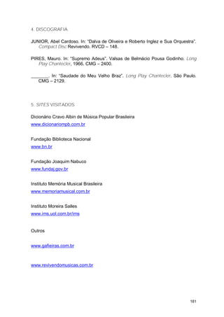 4. DISCOGRAFIA

JUNIOR, Abel Cardoso. In: “Dalva de Oliveira e Roberto Inglez e Sua Orquestra”.
   Compact Disc Revivendo. RVCD – 148.

PIRES, Mauro. In: “Supremo Adeus”. Valsas de Belmácio Pousa Godinho. Long
   Play Chantecler, 1966. CMG – 2400.

      . In: “Saudade do Meu Velho Braz”. Long Play Chantecler. São Paulo.
   CMG – 2129.




5. SITES VISITADOS

Dicionário Cravo Albin de Música Popular Brasileira
www.dicionariompb.com.br


Fundação Biblioteca Nacional
www.bn.br


Fundação Joaquim Nabuco
www.fundaj.gov.br


Instituto Memória Musical Brasileira
www.memoriamusical.com.br


Instituto Moreira Salles
www.ims.uol.com.br/ims


Outros


www.gafieiras.com.br



www.revivendomusicas.com.br




                                                                            181
 